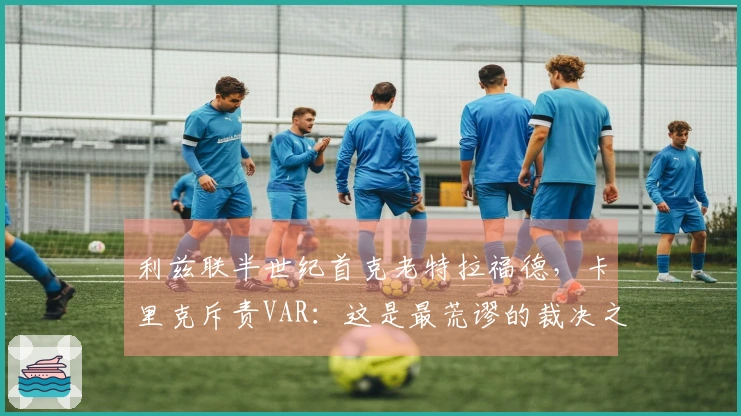 利兹联半世纪首克老特拉福德，卡里克斥责VAR：这是最荒谬的裁决之一