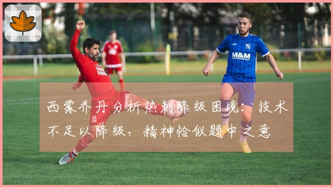 西蒙乔丹分析热刺降级困境：技术不足以降级，精神恰似题中之意