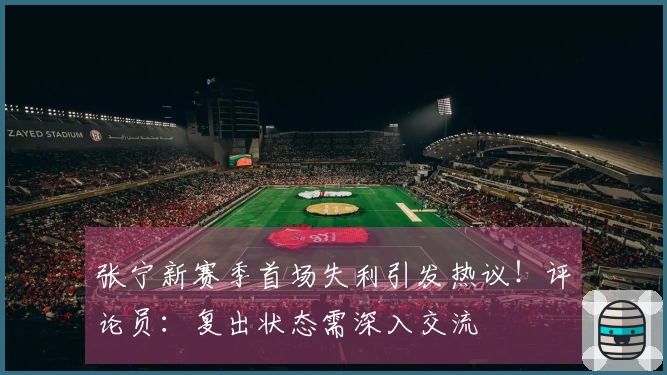 张宁新赛季首场失利引发热议！评论员：复出状态需深入交流