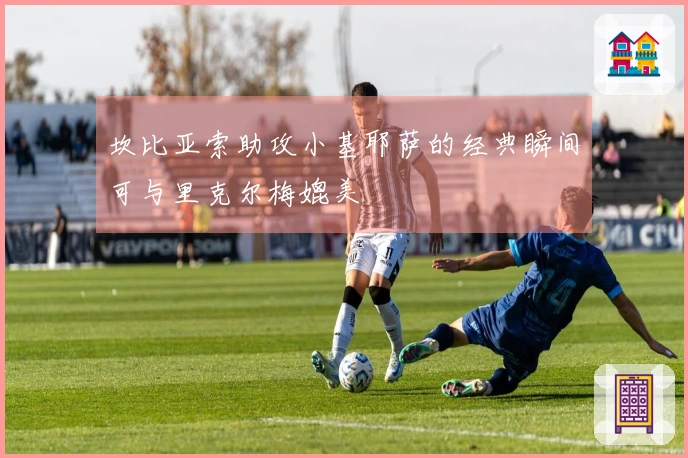 坎比亚索助攻小基耶萨的经典瞬间可与里克尔梅媲美