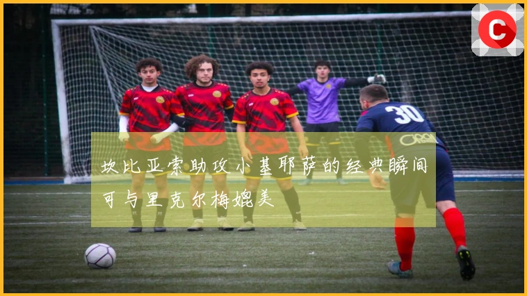 坎比亚索助攻小基耶萨的经典瞬间可与里克尔梅媲美