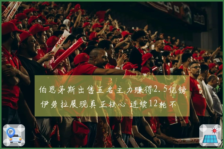 伯恩茅斯出售五名主力赚得2.5亿镑 伊劳拉展现真正核心 连续12轮不败斩落热刺与阿森纳