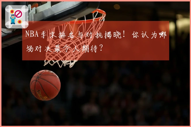 NBA季末排名与对抗揭晓！你认为哪场对决最令人期待？