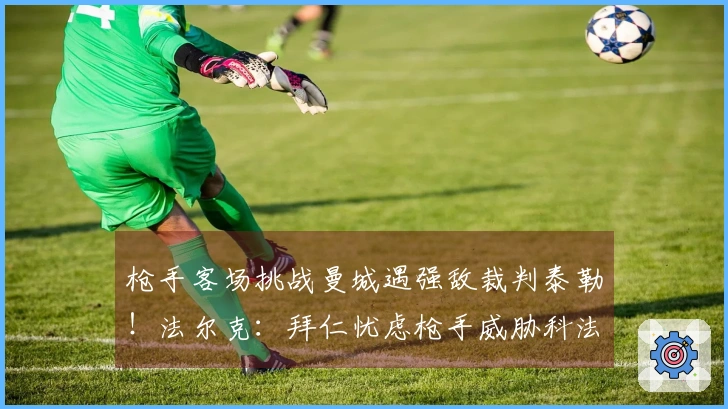 枪手客场挑战曼城遇强敌裁判泰勒！法尔克：拜仁忧虑枪手威胁科法内