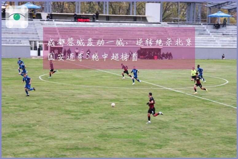 成都蓉城轰动一城，逆转绝杀北京国安连夺5轮中超榜首