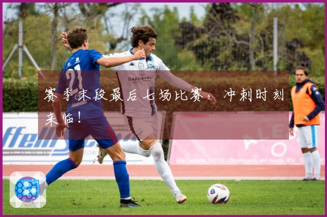 赛季末段最后七场比赛，冲刺时刻来临！