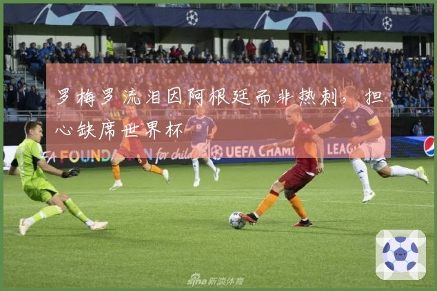 罗梅罗流泪因阿根廷而非热刺，担心缺席世界杯