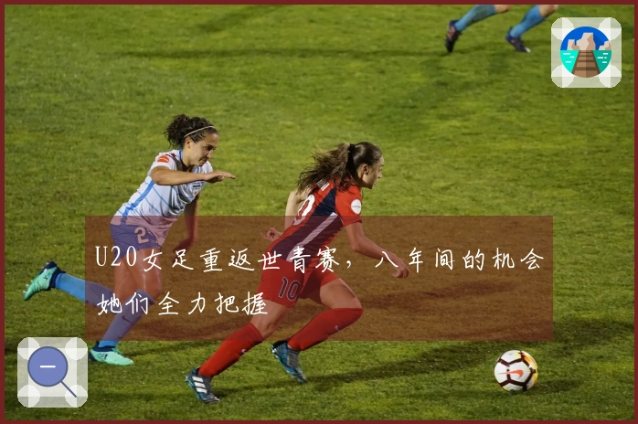 U20女足重返世青赛，八年间的机会她们全力把握