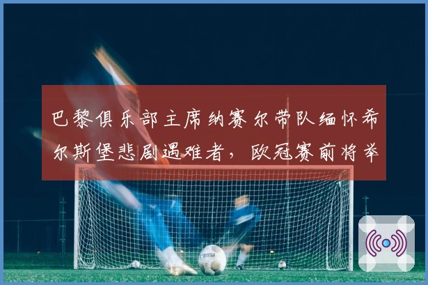 巴黎俱乐部主席纳赛尔带队缅怀希尔斯堡悲剧遇难者，欧冠赛前将举行默哀仪式