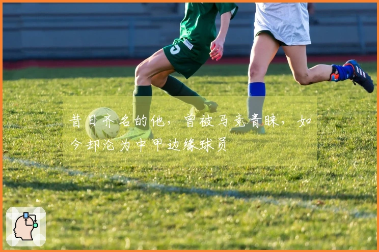昔日齐名的他，曾被马竞青睐，如今却沦为中甲边缘球员