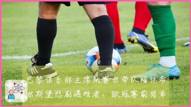 巴黎俱乐部主席纳赛尔带队缅怀希尔斯堡悲剧遇难者，欧冠赛前将举行默哀仪式